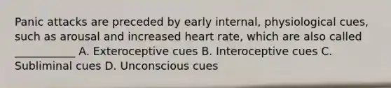 Panic attacks are preceded by early internal, physiological cues, such as arousal and increased heart rate, which are also called ___________ A. Exteroceptive cues B. Interoceptive cues C. Subliminal cues D. Unconscious cues