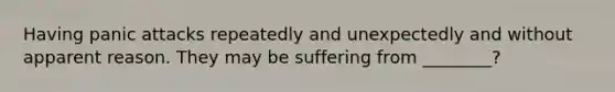 Having panic attacks repeatedly and unexpectedly and without apparent reason. They may be suffering from ________?