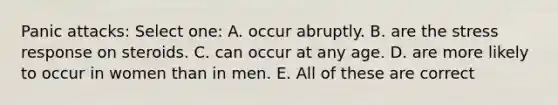 Panic attacks: Select one: A. occur abruptly. B. are the stress response on steroids. C. can occur at any age. D. are more likely to occur in women than in men. E. All of these are correct