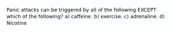 Panic attacks can be triggered by all of the following EXCEPT which of the following? a) caffeine. b) exercise. c) adrenaline. d) Nicotine