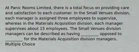 At Panic Rooms Limited, there is a total focus on providing care and satisfaction to each customer. In the Small Venues division, each manager is assigned three employees to supervise, whereas in the Materials Acquisition division, each manager supervises about 15 employees. The Small Venues division managers can be described as having _________ opposed to _________ for the Materials Acquisition division managers. Multiple Choice