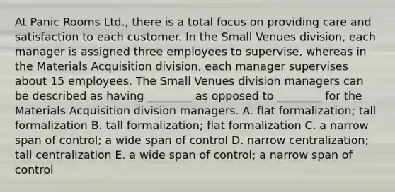 At Panic Rooms Ltd., there is a total focus on providing care and satisfaction to each customer. In the Small Venues division, each manager is assigned three employees to supervise, whereas in the Materials Acquisition division, each manager supervises about 15 employees. The Small Venues division managers can be described as having ________ as opposed to ________ for the Materials Acquisition division managers. A. flat formalization; tall formalization B. tall formalization; flat formalization C. a narrow span of control; a wide span of control D. narrow centralization; tall centralization E. a wide span of control; a narrow span of control