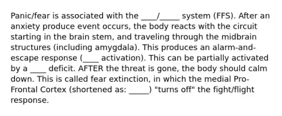 Panic/fear is associated with the ____/_____ system (FFS). After an anxiety produce event occurs, the body reacts with the circuit starting in the brain stem, and traveling through the midbrain structures (including amygdala). This produces an alarm-and-escape response (____ activation). This can be partially activated by a ____ deficit. AFTER the threat is gone, the body should calm down. This is called fear extinction, in which the medial Pro- Frontal Cortex (shortened as: _____) "turns off" the fight/flight response.