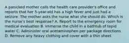 A panicked mother calls the health care provider's office and reports that her 5-year-old has a high fever and just had a seizure. The mother asks the nurse what she should do. Which is the nurse's best response? A. Report to the emergency room for medical evaluation B. Immerse the child in a bathtub of tepid water C. Administer oral acetaminophen per package directions D. Remove any heavy clothing and cover with a thin sheet