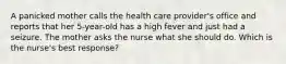 A panicked mother calls the health care provider's office and reports that her 5-year-old has a high fever and just had a seizure. The mother asks the nurse what she should do. Which is the nurse's best response?