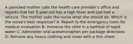 A panicked mother calls the health care provider's office and reports that her 5-year-old has a high fever and just had a seizure. The mother asks the nurse what she should do. Which is the nurse's best response? A: Report to the emergency room for medical evaluation B: Immerse the child in a bathtub of tepid water C: Administer oral acetaminophen per package directions D: Remove any heavy clothing and cover with a thin sheet