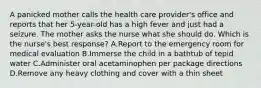 A panicked mother calls the health care provider's office and reports that her 5-year-old has a high fever and just had a seizure. The mother asks the nurse what she should do. Which is the nurse's best response? A.Report to the emergency room for medical evaluation B.Immerse the child in a bathtub of tepid water C.Administer oral acetaminophen per package directions D.Remove any heavy clothing and cover with a thin sheet