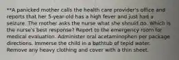 **A panicked mother calls the health care provider's office and reports that her 5-year-old has a high fever and just had a seizure. The mother asks the nurse what she should do. Which is the nurse's best response? Report to the emergency room for medical evaluation. Administer oral acetaminophen per package directions. Immerse the child in a bathtub of tepid water. Remove any heavy clothing and cover with a thin sheet.