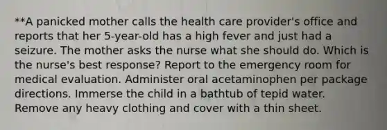 **A panicked mother calls the health care provider's office and reports that her 5-year-old has a high fever and just had a seizure. The mother asks the nurse what she should do. Which is the nurse's best response? Report to the emergency room for medical evaluation. Administer oral acetaminophen per package directions. Immerse the child in a bathtub of tepid water. Remove any heavy clothing and cover with a thin sheet.