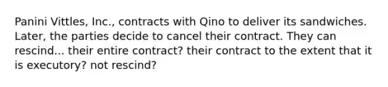 Panini Vittles, Inc., contracts with Qino to deliver its sandwiches. Later, the parties decide to cancel their contract. They can rescind... their entire contract? their contract to the extent that it is executory? not rescind?