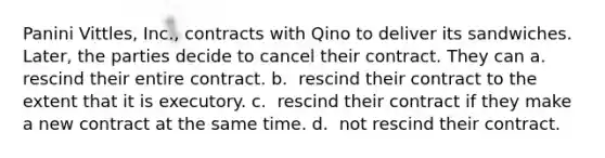 Panini Vittles, Inc., contracts with Qino to deliver its sandwiches. Later, the parties decide to cancel their contract. They can​ a. ​ rescind their entire contract. b. ​ rescind their contract to the extent that it is executory. c. ​ rescind their contract if they make a new contract at the same time. d. ​ not rescind their contract.