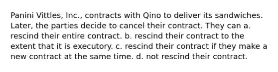 Panini Vittles, Inc., contracts with Qino to deliver its sandwiches. Later, the parties decide to cancel their contract. They can a. rescind their entire contract. b. rescind their contract to the extent that it is executory. c. rescind their contract if they make a new contract at the same time. d. not rescind their contract.