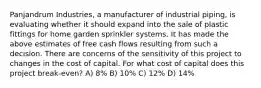 Panjandrum Industries, a manufacturer of industrial piping, is evaluating whether it should expand into the sale of plastic fittings for home garden sprinkler systems. It has made the above estimates of free cash flows resulting from such a decision. There are concerns of the sensitivity of this project to changes in the cost of capital. For what cost of capital does this project break-even? A) 8% B) 10% C) 12% D) 14%