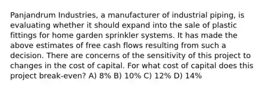 Panjandrum Industries, a manufacturer of industrial piping, is evaluating whether it should expand into the sale of plastic fittings for home garden sprinkler systems. It has made the above estimates of free cash flows resulting from such a decision. There are concerns of the sensitivity of this project to changes in the cost of capital. For what cost of capital does this project break-even? A) 8% B) 10% C) 12% D) 14%