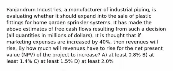 Panjandrum Industries, a manufacturer of industrial piping, is evaluating whether it should expand into the sale of plastic fittings for home garden sprinkler systems. It has made the above estimates of free cash flows resulting from such a decision (all quantities in millions of dollars). It is thought that if marketing expenses are increased by 40%, then revenues will rise. By how much will revenues have to rise for the net present value (NPV) of the project to increase? A) at least 0.8% B) at least 1.4% C) at least 1.5% D) at least 2.0%