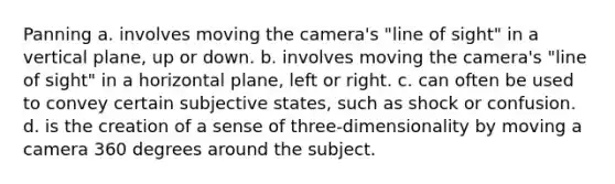 Panning a. involves moving the camera's "line of sight" in a vertical plane, up or down. b. involves moving the camera's "line of sight" in a horizontal plane, left or right. c. can often be used to convey certain subjective states, such as shock or confusion. d. is the creation of a sense of three-dimensionality by moving a camera 360 degrees around the subject.