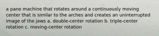 a pano machine that rotates around a continuously moving center that is similar to the arches and creates an uninterrupted image of the jaws a. double-center rotation b. triple-center rotation c. moving-center rotation