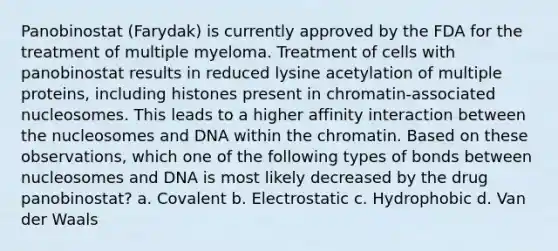 Panobinostat (Farydak) is currently approved by the FDA for the treatment of multiple myeloma. Treatment of cells with panobinostat results in reduced lysine acetylation of multiple proteins, including histones present in chromatin-associated nucleosomes. This leads to a higher affinity interaction between the nucleosomes and DNA within the chromatin. Based on these observations, which one of the following types of bonds between nucleosomes and DNA is most likely decreased by the drug panobinostat? a. Covalent b. Electrostatic c. Hydrophobic d. Van der Waals