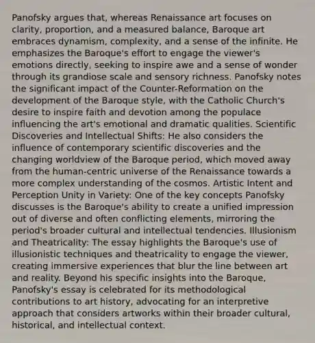 Panofsky argues that, whereas Renaissance art focuses on clarity, proportion, and a measured balance, Baroque art embraces dynamism, complexity, and a sense of the infinite. He emphasizes the Baroque's effort to engage the viewer's emotions directly, seeking to inspire awe and a sense of wonder through its grandiose scale and sensory richness. Panofsky notes the significant impact of the Counter-Reformation on the development of the Baroque style, with the Catholic Church's desire to inspire faith and devotion among the populace influencing the art's emotional and dramatic qualities. Scientific Discoveries and Intellectual Shifts: He also considers the influence of contemporary scientific discoveries and the changing worldview of the Baroque period, which moved away from the human-centric universe of the Renaissance towards a more complex understanding of the cosmos. Artistic Intent and Perception Unity in Variety: One of the key concepts Panofsky discusses is the Baroque's ability to create a unified impression out of diverse and often conflicting elements, mirroring the period's broader cultural and intellectual tendencies. Illusionism and Theatricality: The essay highlights the Baroque's use of illusionistic techniques and theatricality to engage the viewer, creating immersive experiences that blur the line between art and reality. Beyond his specific insights into the Baroque, Panofsky's essay is celebrated for its methodological contributions to art history, advocating for an interpretive approach that considers artworks within their broader cultural, historical, and intellectual context.