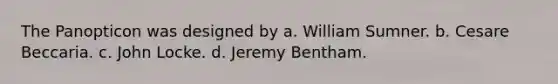 The Panopticon was designed by a. William Sumner. b. Cesare Beccaria. c. John Locke. d. Jeremy Bentham.