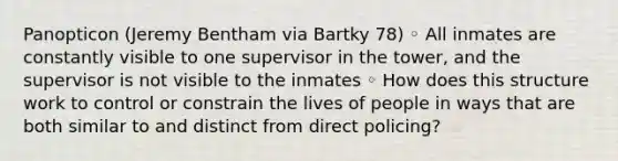 Panopticon (Jeremy Bentham via Bartky 78) ◦ All inmates are constantly visible to one supervisor in the tower, and the supervisor is not visible to the inmates ◦ How does this structure work to control or constrain the lives of people in ways that are both similar to and distinct from direct policing?