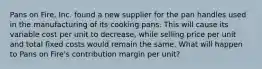 Pans on Fire, Inc. found a new supplier for the pan handles used in the manufacturing of its cooking pans. This will cause its variable cost per unit to decrease, while selling price per unit and total fixed costs would remain the same. What will happen to Pans on Fire's contribution margin per unit?