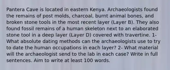 Pantera Cave is located in eastern Kenya. Archaeologists found the remains of post molds, charcoal, burnt animal bones, and broken stone tools in the most recent layer (Layer B). They also found fossil remains of a human skeleton next to an elaborated stone tool in a deep layer (Layer D) covered with travertine. 1-What absolute dating methods can the archaeologists use to try to date the human occupations in each layer? 2- What material will the archaeologist send to the lab in each case? Write in full sentences. Aim to write at least 100 words.