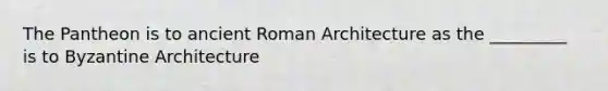 The Pantheon is to ancient Roman Architecture as the _________ is to Byzantine Architecture