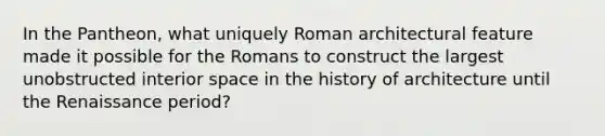 In the Pantheon, what uniquely Roman architectural feature made it possible for the Romans to construct the largest unobstructed interior space in the history of architecture until the Renaissance period?