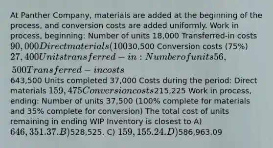 At Panther Company, materials are added at the beginning of the process, and conversion costs are added uniformly. Work in process, beginning: Number of units 18,000 Transferred-in costs 90,000 Direct materials (100%)30,500 Conversion costs (75%) 27,400 Units transferred-in: Number of units 56,500 Transferred-in costs643,500 Units completed 37,000 Costs during the period: Direct materials 159,475 Conversion costs215,225 Work in process, ending: Number of units 37,500 (100% complete for materials and 35% complete for conversion) The total cost of units remaining in ending WIP Inventory is closest to A) 646,351.37. B)528,525. C) 159,155.24. D)586,963.09