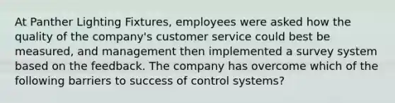 At Panther Lighting Fixtures, employees were asked how the quality of the company's customer service could best be measured, and management then implemented a survey system based on the feedback. The company has overcome which of the following barriers to success of control systems?