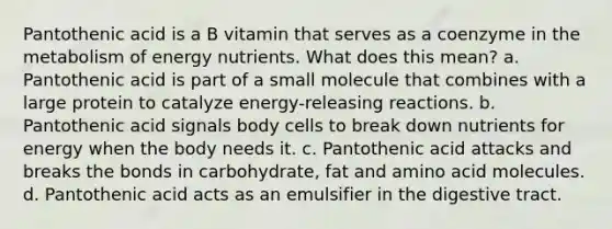 Pantothenic acid is a B vitamin that serves as a coenzyme in the metabolism of energy nutrients. What does this mean? a. Pantothenic acid is part of a small molecule that combines with a large protein to catalyze energy-releasing reactions. b. Pantothenic acid signals body cells to break down nutrients for energy when the body needs it. c. Pantothenic acid attacks and breaks the bonds in carbohydrate, fat and amino acid molecules. d. Pantothenic acid acts as an emulsifier in the digestive tract.