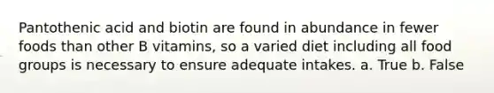 Pantothenic acid and biotin are found in abundance in fewer foods than other B vitamins, so a varied diet including all food groups is necessary to ensure adequate intakes. a. True b. False