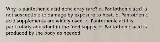 Why is pantothenic acid deficiency rare? a. Pantothenic acid is not susceptible to damage by exposure to heat. b. Pantothenic acid supplements are widely used. c. Pantothenic acid is particularly abundant in the food supply. d. Pantothenic acid is produced by the body as needed.