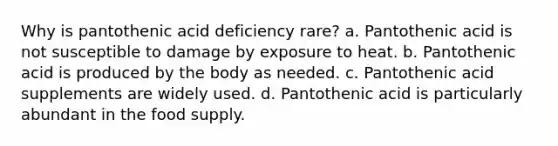 Why is pantothenic acid deficiency rare? a. Pantothenic acid is not susceptible to damage by exposure to heat. b. Pantothenic acid is produced by the body as needed. c. Pantothenic acid supplements are widely used. d. Pantothenic acid is particularly abundant in the food supply.