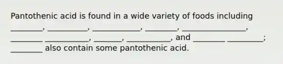 Pantothenic acid is found in a wide variety of foods including ________, __________, ____________, ________, ________________, ________ ___________, _______, ___________, and ________ _________; ________ also contain some pantothenic acid.