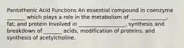 Pantothenic Acid Functions An essential compound in coenzyme _______ which plays a role in the metabolism of ______________, fat, and protein Involved in __________________, synthesis and breakdown of _______ acids, modification of proteins, and synthesis of acetylcholine.