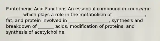 Pantothenic Acid Functions An essential compound in coenzyme _______ which plays a role in the metabolism of ______________, fat, and protein Involved in __________________, synthesis and breakdown of _______ acids, modification of proteins, and synthesis of acetylcholine.