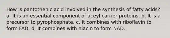 How is pantothenic acid involved in the synthesis of fatty acids? a. It is an essential component of aceyl carrier proteins. b. It is a precursor to pyrophosphate. c. It combines with riboflavin to form FAD. d. It combines with niacin to form NAD.