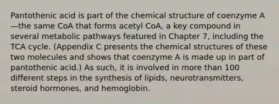 Pantothenic acid is part of the chemical structure of coenzyme A—the same CoA that forms acetyl CoA, a key compound in several metabolic pathways featured in Chapter 7, including the TCA cycle. (Appendix C presents the chemical structures of these two molecules and shows that coenzyme A is made up in part of pantothenic acid.) As such, it is involved in more than 100 different steps in the synthesis of lipids, neurotransmitters, steroid hormones, and hemoglobin.