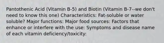 Pantothenic Acid (Vitamin B-5) and Biotin (Vitamin B-7--we don't need to know this one) Characteristics: Fat-soluble or water soluble? Major functions: Major food sources: Factors that enhance or interfere with the use: Symptoms and disease name of each vitamin deficiency/toxicity: