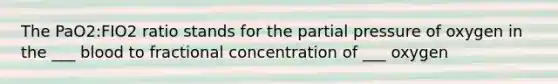 The PaO2:FIO2 ratio stands for the partial pressure of oxygen in the ___ blood to fractional concentration of ___ oxygen