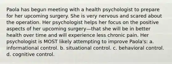 Paola has begun meeting with a health psychologist to prepare for her upcoming surgery. She is very nervous and scared about the operation. Her psychologist helps her focus on the positive aspects of her upcoming surgery—that she will be in better health over time and will experience less chronic pain. Her psychologist is MOST likely attempting to improve Paola's: a. informational control. b. situational control. c. behavioral control. d. cognitive control.