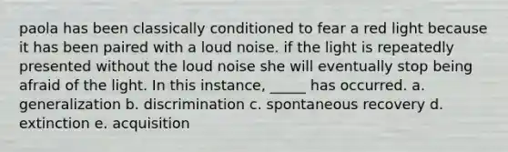 paola has been classically conditioned to fear a red light because it has been paired with a loud noise. if the light is repeatedly presented without the loud noise she will eventually stop being afraid of the light. In this instance, _____ has occurred. a. generalization b. discrimination c. spontaneous recovery d. extinction e. acquisition