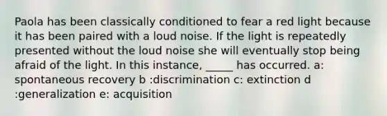 Paola has been classically conditioned to fear a red light because it has been paired with a loud noise. If the light is repeatedly presented without the loud noise she will eventually stop being afraid of the light. In this instance, _____ has occurred. a: spontaneous recovery b :discrimination c: extinction d :generalization e: acquisition