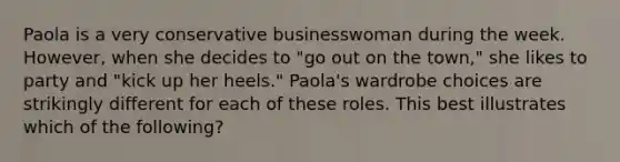 Paola is a very conservative businesswoman during the week. However, when she decides to "go out on the town," she likes to party and "kick up her heels." Paola's wardrobe choices are strikingly different for each of these roles. This best illustrates which of the following?