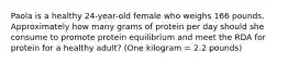 Paola is a healthy 24-year-old female who weighs 166 pounds. Approximately how many grams of protein per day should she consume to promote protein equilibrium and meet the RDA for protein for a healthy adult? (One kilogram = 2.2 pounds)