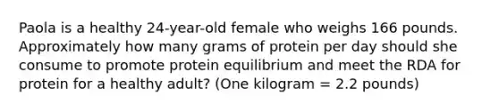 Paola is a healthy 24-year-old female who weighs 166 pounds. Approximately how many grams of protein per day should she consume to promote protein equilibrium and meet the RDA for protein for a healthy adult? (One kilogram = 2.2 pounds)