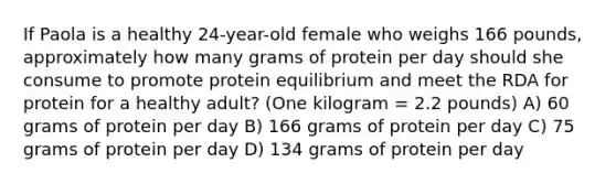 If Paola is a healthy 24-year-old female who weighs 166 pounds, approximately how many grams of protein per day should she consume to promote protein equilibrium and meet the RDA for protein for a healthy adult? (One kilogram = 2.2 pounds) A) 60 grams of protein per day B) 166 grams of protein per day C) 75 grams of protein per day D) 134 grams of protein per day