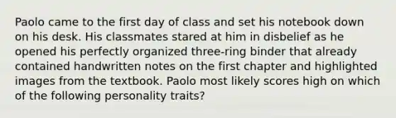 Paolo came to the first day of class and set his notebook down on his desk. His classmates stared at him in disbelief as he opened his perfectly organized three-ring binder that already contained handwritten notes on the first chapter and highlighted images from the textbook. Paolo most likely scores high on which of the following personality traits?